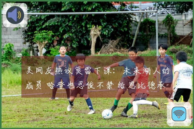 美网友热议莫雷下课：未来湖人的成员 哈登也忍俊不禁 给恩比德承担责任