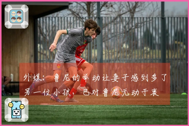外媒：鲁尼的举动让妻子感到多了另一位小孩，已对鲁尼无动于衷