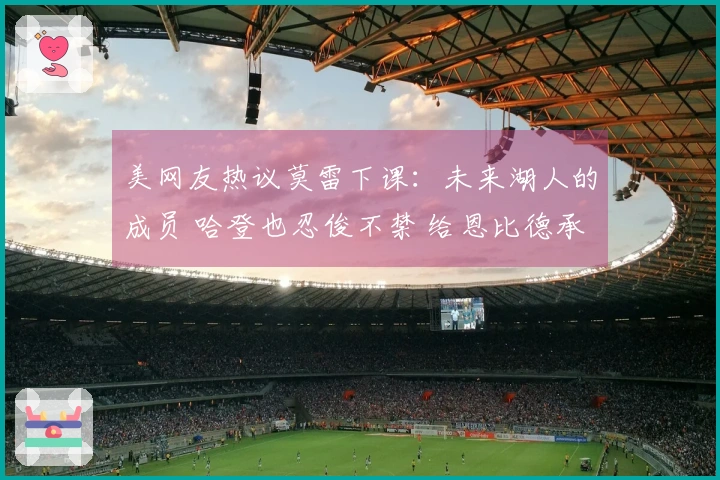 美网友热议莫雷下课：未来湖人的成员 哈登也忍俊不禁 给恩比德承担责任